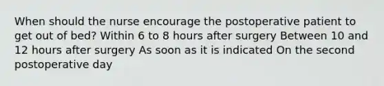 When should the nurse encourage the postoperative patient to get out of bed? Within 6 to 8 hours after surgery Between 10 and 12 hours after surgery As soon as it is indicated On the second postoperative day