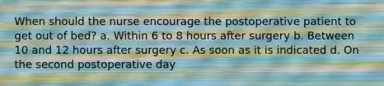 When should the nurse encourage the postoperative patient to get out of bed? a. Within 6 to 8 hours after surgery b. Between 10 and 12 hours after surgery c. As soon as it is indicated d. On the second postoperative day