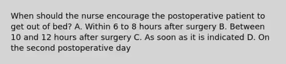 When should the nurse encourage the postoperative patient to get out of bed? A. Within 6 to 8 hours after surgery B. Between 10 and 12 hours after surgery C. As soon as it is indicated D. On the second postoperative day