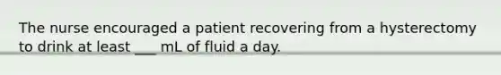 The nurse encouraged a patient recovering from a hysterectomy to drink at least ___ mL of fluid a day.