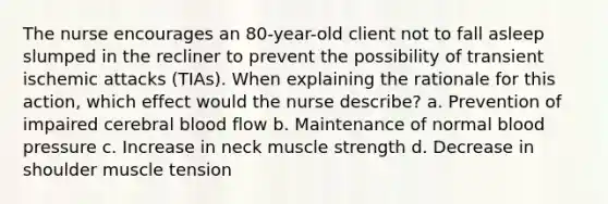 The nurse encourages an 80-year-old client not to fall asleep slumped in the recliner to prevent the possibility of transient ischemic attacks (TIAs). When explaining the rationale for this action, which effect would the nurse describe? a. Prevention of impaired cerebral blood flow b. Maintenance of normal blood pressure c. Increase in neck muscle strength d. Decrease in shoulder muscle tension