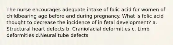 The nurse encourages adequate intake of folic acid for women of childbearing age before and during pregnancy. What is folic acid thought to decrease the incidence of in fetal development? a. Structural heart defects b. Craniofacial deformities c. Limb deformities d.Neural tube defects