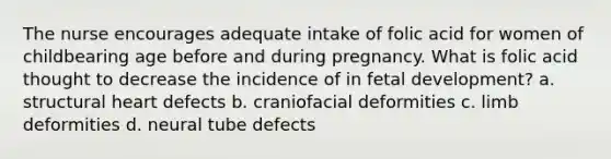 The nurse encourages adequate intake of folic acid for women of childbearing age before and during pregnancy. What is folic acid thought to decrease the incidence of in fetal development? a. structural heart defects b. craniofacial deformities c. limb deformities d. neural tube defects