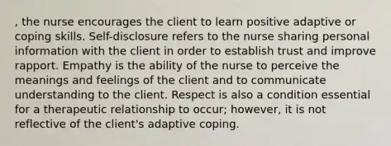 , the nurse encourages the client to learn positive adaptive or coping skills. Self-disclosure refers to the nurse sharing personal information with the client in order to establish trust and improve rapport. Empathy is the ability of the nurse to perceive the meanings and feelings of the client and to communicate understanding to the client. Respect is also a condition essential for a therapeutic relationship to occur; however, it is not reflective of the client's adaptive coping.