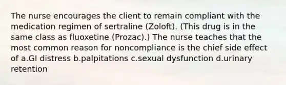 The nurse encourages the client to remain compliant with the medication regimen of sertraline (Zoloft). (This drug is in the same class as fluoxetine (Prozac).) The nurse teaches that the most common reason for noncompliance is the chief side effect of a.GI distress b.palpitations c.sexual dysfunction d.urinary retention