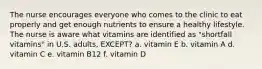 The nurse encourages everyone who comes to the clinic to eat properly and get enough nutrients to ensure a healthy lifestyle. The nurse is aware what vitamins are identified as "shortfall vitamins" in U.S. adults, EXCEPT? a. vitamin E b. vitamin A d. vitamin C e. vitamin B12 f. vitamin D