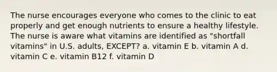 The nurse encourages everyone who comes to the clinic to eat properly and get enough nutrients to ensure a healthy lifestyle. The nurse is aware what vitamins are identified as "shortfall vitamins" in U.S. adults, EXCEPT? a. vitamin E b. vitamin A d. vitamin C e. vitamin B12 f. vitamin D