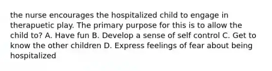 the nurse encourages the hospitalized child to engage in therapuetic play. The primary purpose for this is to allow the child to? A. Have fun B. Develop a sense of self control C. Get to know the other children D. Express feelings of fear about being hospitalized