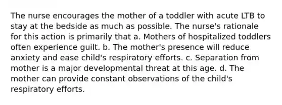 The nurse encourages the mother of a toddler with acute LTB to stay at the bedside as much as possible. The nurse's rationale for this action is primarily that a. Mothers of hospitalized toddlers often experience guilt. b. The mother's presence will reduce anxiety and ease child's respiratory efforts. c. Separation from mother is a major developmental threat at this age. d. The mother can provide constant observations of the child's respiratory efforts.