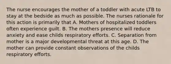 The nurse encourages the mother of a toddler with acute LTB to stay at the bedside as much as possible. The nurses rationale for this action is primarily that A. Mothers of hospitalized toddlers often experience guilt. B. The mothers presence will reduce anxiety and ease childs respiratory efforts. C. Separation from mother is a major developmental threat at this age. D. The mother can provide constant observations of the childs respiratory efforts.