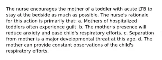 The nurse encourages the mother of a toddler with acute LTB to stay at the bedside as much as possible. The nurse's rationale for this action is primarily that: a. Mothers of hospitalized toddlers often experience guilt. b. The mother's presence will reduce anxiety and ease child's respiratory efforts. c. Separation from mother is a major developmental threat at this age. d. The mother can provide constant observations of the child's respiratory efforts.