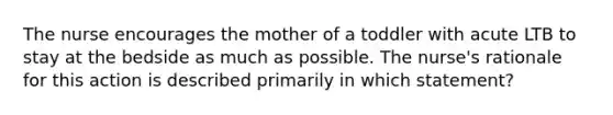 The nurse encourages the mother of a toddler with acute LTB to stay at the bedside as much as possible. The nurse's rationale for this action is described primarily in which statement?