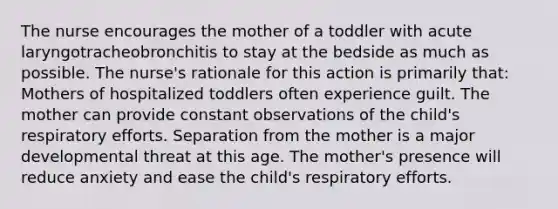 The nurse encourages the mother of a toddler with acute laryngotracheobronchitis to stay at the bedside as much as possible. The nurse's rationale for this action is primarily that: Mothers of hospitalized toddlers often experience guilt. The mother can provide constant observations of the child's respiratory efforts. Separation from the mother is a major developmental threat at this age. The mother's presence will reduce anxiety and ease the child's respiratory efforts.