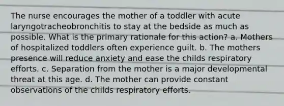 The nurse encourages the mother of a toddler with acute laryngotracheobronchitis to stay at the bedside as much as possible. What is the primary rationale for this action? a. Mothers of hospitalized toddlers often experience guilt. b. The mothers presence will reduce anxiety and ease the childs respiratory efforts. c. Separation from the mother is a major developmental threat at this age. d. The mother can provide constant observations of the childs respiratory efforts.