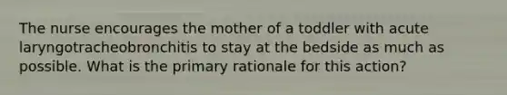 The nurse encourages the mother of a toddler with acute laryngotracheobronchitis to stay at the bedside as much as possible. What is the primary rationale for this action?