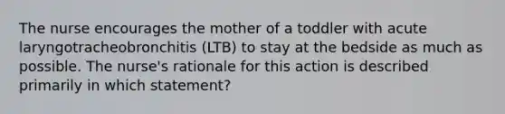 The nurse encourages the mother of a toddler with acute laryngotracheobronchitis (LTB) to stay at the bedside as much as possible. The nurse's rationale for this action is described primarily in which statement?