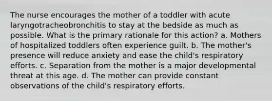 The nurse encourages the mother of a toddler with acute laryngotracheobronchitis to stay at the bedside as much as possible. What is the primary rationale for this action? a. Mothers of hospitalized toddlers often experience guilt. b. The mother's presence will reduce anxiety and ease the child's respiratory efforts. c. Separation from the mother is a major developmental threat at this age. d. The mother can provide constant observations of the child's respiratory efforts.