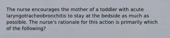 The nurse encourages the mother of a toddler with acute laryngotracheobronchitis to stay at the bedside as much as possible. The nurse's rationale for this action is primarily which of the following?