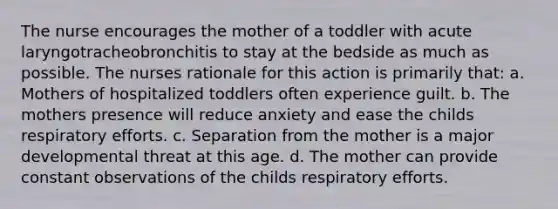 The nurse encourages the mother of a toddler with acute laryngotracheobronchitis to stay at the bedside as much as possible. The nurses rationale for this action is primarily that: a. Mothers of hospitalized toddlers often experience guilt. b. The mothers presence will reduce anxiety and ease the childs respiratory efforts. c. Separation from the mother is a major developmental threat at this age. d. The mother can provide constant observations of the childs respiratory efforts.