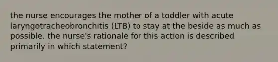 the nurse encourages the mother of a toddler with acute laryngotracheobronchitis (LTB) to stay at the beside as much as possible. the nurse's rationale for this action is described primarily in which statement?