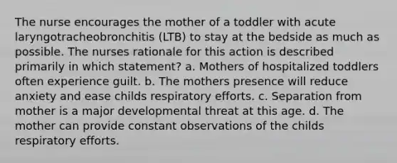 The nurse encourages the mother of a toddler with acute laryngotracheobronchitis (LTB) to stay at the bedside as much as possible. The nurses rationale for this action is described primarily in which statement? a. Mothers of hospitalized toddlers often experience guilt. b. The mothers presence will reduce anxiety and ease childs respiratory efforts. c. Separation from mother is a major developmental threat at this age. d. The mother can provide constant observations of the childs respiratory efforts.