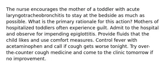 The nurse encourages the mother of a toddler with acute laryngotracheobronchitis to stay at the bedside as much as possible. What is the primary rationale for this action? Mothers of hospitalized toddlers often experience guilt. Admit to the hospital and observe for impending epiglottitis. Provide fluids that the child likes and use comfort measures. Control fever with acetaminophen and call if cough gets worse tonight. Try over-the-counter cough medicine and come to the clinic tomorrow if no improvement.