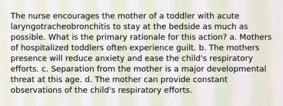 The nurse encourages the mother of a toddler with acute laryngotracheobronchitis to stay at the bedside as much as possible. What is the primary rationale for this action? a. Mothers of hospitalized toddlers often experience guilt. b. The mothers presence will reduce anxiety and ease the child's respiratory efforts. c. Separation from the mother is a major developmental threat at this age. d. The mother can provide constant observations of the child's respiratory efforts.