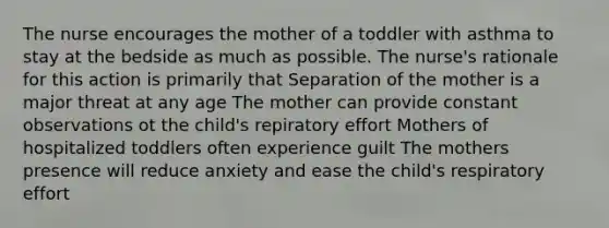 The nurse encourages the mother of a toddler with asthma to stay at the bedside as much as possible. The nurse's rationale for this action is primarily that Separation of the mother is a major threat at any age The mother can provide constant observations ot the child's repiratory effort Mothers of hospitalized toddlers often experience guilt The mothers presence will reduce anxiety and ease the child's respiratory effort