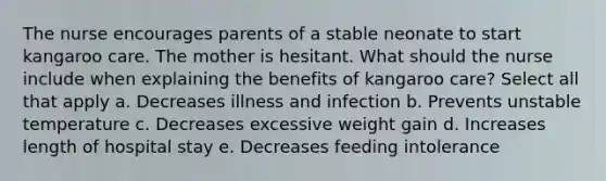 The nurse encourages parents of a stable neonate to start kangaroo care. The mother is hesitant. What should the nurse include when explaining the benefits of kangaroo care? Select all that apply a. Decreases illness and infection b. Prevents unstable temperature c. Decreases excessive weight gain d. Increases length of hospital stay e. Decreases feeding intolerance