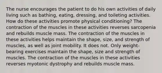 The nurse encourages the patient to do his own activities of daily living such as bathing, eating, dressing, and toileting activities. How do these activities promote physical conditioning? The contraction of the muscles in these activities reverses sarcopenia and rebuilds muscle mass. The contraction of the muscles in these activities helps maintain the shape, size, and strength of muscles, as well as joint mobility. It does not. Only weight-bearing exercises maintain the shape, size and strength of muscles. The contraction of the muscles in these activities reverses myotonic dystrophy and rebuilds muscle mass.