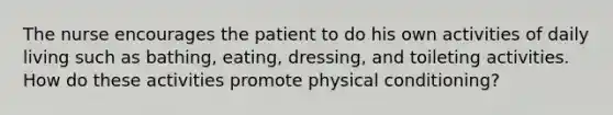 The nurse encourages the patient to do his own activities of daily living such as bathing, eating, dressing, and toileting activities. How do these activities promote physical conditioning?