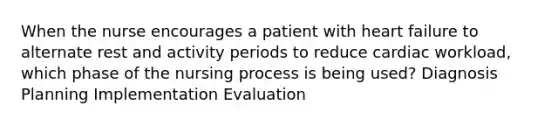 When the nurse encourages a patient with heart failure to alternate rest and activity periods to reduce cardiac workload, which phase of the nursing process is being used? Diagnosis Planning Implementation Evaluation