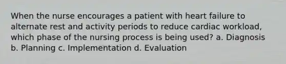 When the nurse encourages a patient with heart failure to alternate rest and activity periods to reduce cardiac workload, which phase of the nursing process is being used? a. Diagnosis b. Planning c. Implementation d. Evaluation