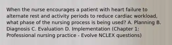 When the nurse encourages a patient with heart failure to alternate rest and activity periods to reduce cardiac workload, what phase of the nursing process is being used? A. Planning B. Diagnosis C. Evaluation D. Implementation (Chapter 1: Professional nursing practice - Evolve NCLEX questions)