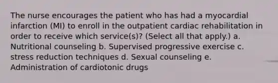 The nurse encourages the patient who has had a myocardial infarction (MI) to enroll in the outpatient cardiac rehabilitation in order to receive which service(s)? (Select all that apply.) a. Nutritional counseling b. Supervised progressive exercise c. stress reduction techniques d. Sexual counseling e. Administration of cardiotonic drugs