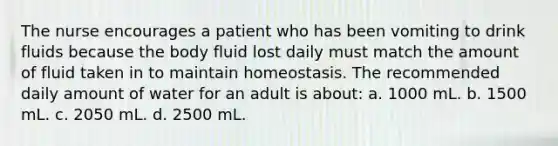 The nurse encourages a patient who has been vomiting to drink fluids because the body fluid lost daily must match the amount of fluid taken in to maintain homeostasis. The recommended daily amount of water for an adult is about: a. 1000 mL. b. 1500 mL. c. 2050 mL. d. 2500 mL.