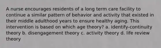 A nurse encourages residents of a long term care facility to continue a similar pattern of behavior and activity that existed in their middle adulthood years to ensure healthy aging. This intervention is based on which age theory? a. identify-continuity theory b. disengagement theory c. activity theory d. life review theory