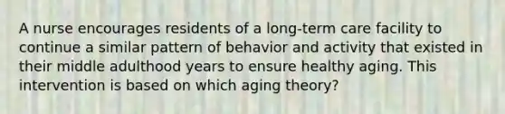 A nurse encourages residents of a long-term care facility to continue a similar pattern of behavior and activity that existed in their middle adulthood years to ensure healthy aging. This intervention is based on which aging theory?