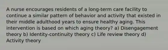 A nurse encourages residents of a long-term care facility to continue a similar pattern of behavior and activity that existed in their middle adulthood years to ensure healthy aging. This intervention is based on which aging theory? a) Disengagement theory b) Identity-continuity theory c) Life review theory d) Activity theory