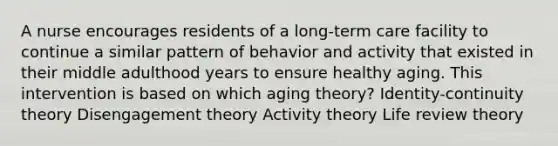 A nurse encourages residents of a long-term care facility to continue a similar pattern of behavior and activity that existed in their middle adulthood years to ensure healthy aging. This intervention is based on which aging theory? Identity-continuity theory Disengagement theory Activity theory Life review theory