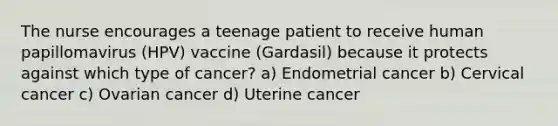 The nurse encourages a teenage patient to receive human papillomavirus (HPV) vaccine (Gardasil) because it protects against which type of cancer? a) Endometrial cancer b) Cervical cancer c) Ovarian cancer d) Uterine cancer