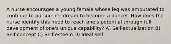 A nurse encourages a young female whose leg was amputated to continue to pursue her dream to become a dancer. How does the nurse identify this need to reach one's potential through full development of one's unique capability? A) Self-actualization B) Self-concept C) Self-esteem D) Ideal self