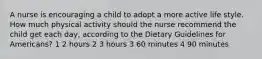 A nurse is encouraging a child to adopt a more active life style. How much physical activity should the nurse recommend the child get each day, according to the Dietary Guidelines for Americans? 1 2 hours 2 3 hours 3 60 minutes 4 90 minutes