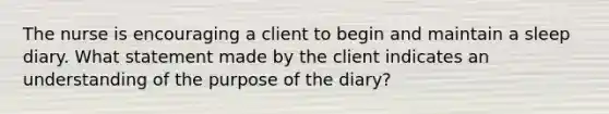 The nurse is encouraging a client to begin and maintain a sleep diary. What statement made by the client indicates an understanding of the purpose of the diary?