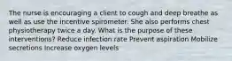 The nurse is encouraging a client to cough and deep breathe as well as use the incentive spirometer. She also performs chest physiotherapy twice a day. What is the purpose of these interventions? Reduce infection rate Prevent aspiration Mobilize secretions Increase oxygen levels