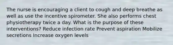 The nurse is encouraging a client to cough and deep breathe as well as use the incentive spirometer. She also performs chest physiotherapy twice a day. What is the purpose of these interventions? Reduce infection rate Prevent aspiration Mobilize secretions Increase oxygen levels