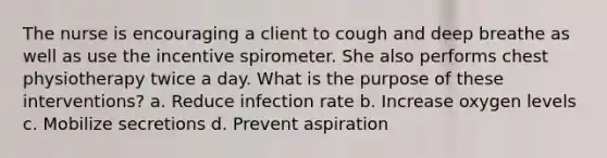 The nurse is encouraging a client to cough and deep breathe as well as use the incentive spirometer. She also performs chest physiotherapy twice a day. What is the purpose of these interventions? a. Reduce infection rate b. Increase oxygen levels c. Mobilize secretions d. Prevent aspiration