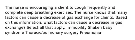 The nurse is encouraging a client to cough frequently and complete deep breathing exercises. The nurse knows that many factors can cause a decrease of gas exchange for clients. Based on this information, what factors can cause a decrease in gas exchange? Select all that apply. Immobility Shaken baby syndrome Thoracic/pulmonary surgery Pneumonia