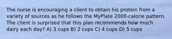 The nurse is encouraging a client to obtain his protein from a variety of sources as he follows the MyPlate 2000-calorie pattern. The client is surprised that this plan recommends how much dairy each day? A) 3 cups B) 2 cups C) 4 cups D) 5 cups