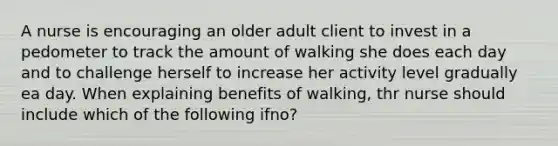 A nurse is encouraging an older adult client to invest in a pedometer to track the amount of walking she does each day and to challenge herself to increase her activity level gradually ea day. When explaining benefits of walking, thr nurse should include which of the following ifno?